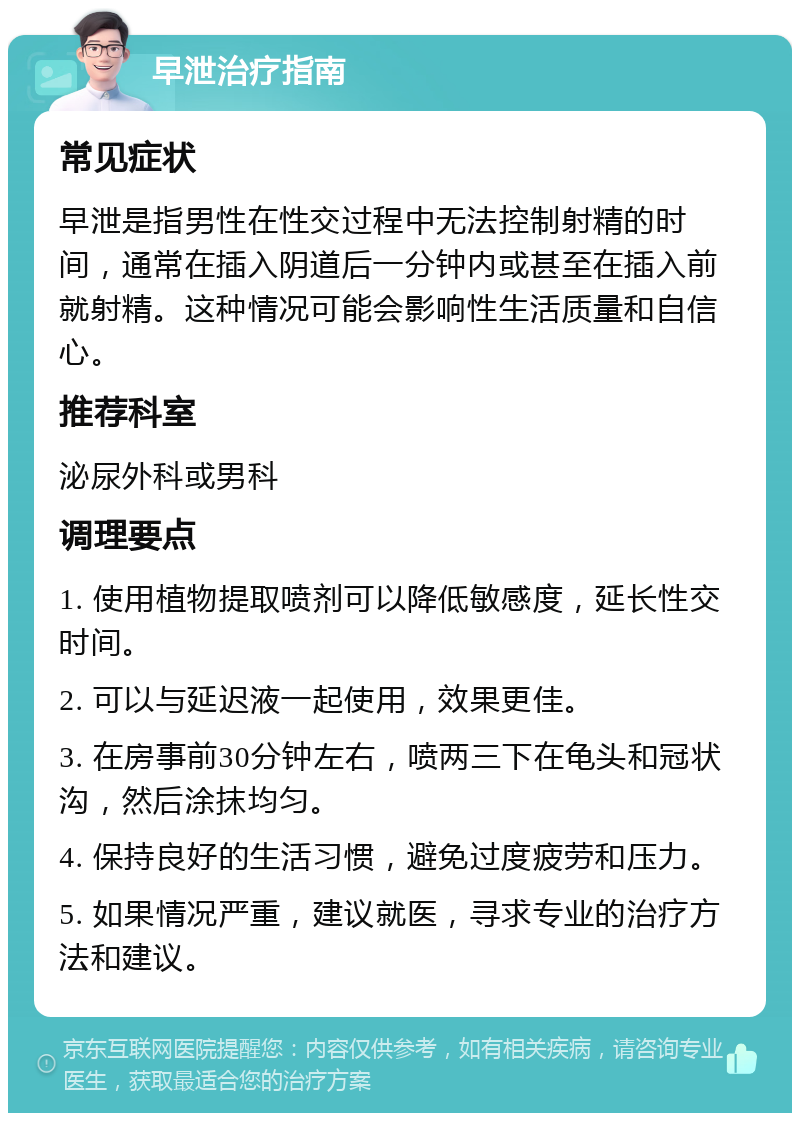 早泄治疗指南 常见症状 早泄是指男性在性交过程中无法控制射精的时间，通常在插入阴道后一分钟内或甚至在插入前就射精。这种情况可能会影响性生活质量和自信心。 推荐科室 泌尿外科或男科 调理要点 1. 使用植物提取喷剂可以降低敏感度，延长性交时间。 2. 可以与延迟液一起使用，效果更佳。 3. 在房事前30分钟左右，喷两三下在龟头和冠状沟，然后涂抹均匀。 4. 保持良好的生活习惯，避免过度疲劳和压力。 5. 如果情况严重，建议就医，寻求专业的治疗方法和建议。