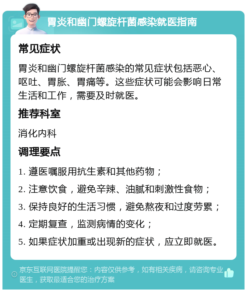 胃炎和幽门螺旋杆菌感染就医指南 常见症状 胃炎和幽门螺旋杆菌感染的常见症状包括恶心、呕吐、胃胀、胃痛等。这些症状可能会影响日常生活和工作，需要及时就医。 推荐科室 消化内科 调理要点 1. 遵医嘱服用抗生素和其他药物； 2. 注意饮食，避免辛辣、油腻和刺激性食物； 3. 保持良好的生活习惯，避免熬夜和过度劳累； 4. 定期复查，监测病情的变化； 5. 如果症状加重或出现新的症状，应立即就医。