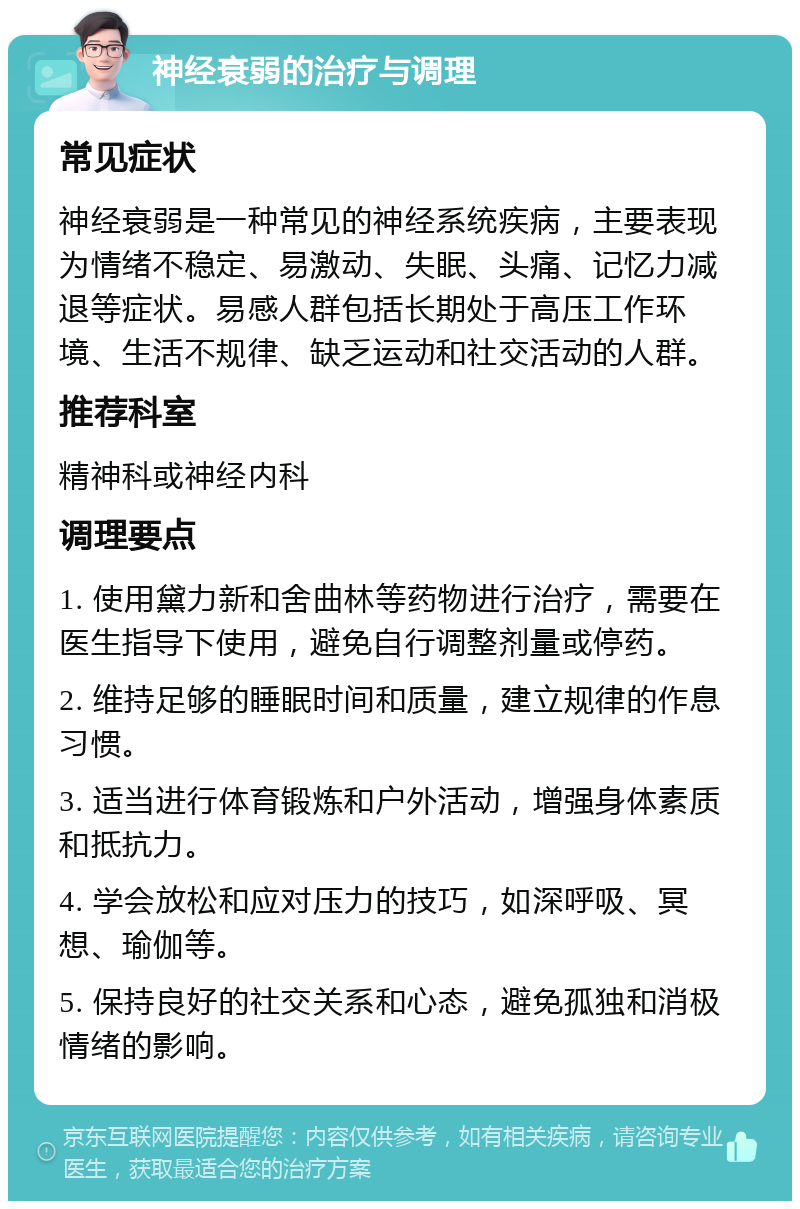 神经衰弱的治疗与调理 常见症状 神经衰弱是一种常见的神经系统疾病，主要表现为情绪不稳定、易激动、失眠、头痛、记忆力减退等症状。易感人群包括长期处于高压工作环境、生活不规律、缺乏运动和社交活动的人群。 推荐科室 精神科或神经内科 调理要点 1. 使用黛力新和舍曲林等药物进行治疗，需要在医生指导下使用，避免自行调整剂量或停药。 2. 维持足够的睡眠时间和质量，建立规律的作息习惯。 3. 适当进行体育锻炼和户外活动，增强身体素质和抵抗力。 4. 学会放松和应对压力的技巧，如深呼吸、冥想、瑜伽等。 5. 保持良好的社交关系和心态，避免孤独和消极情绪的影响。