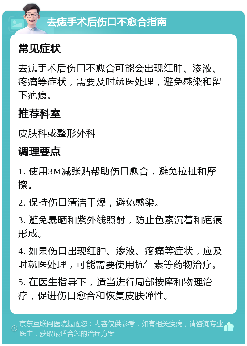 去痣手术后伤口不愈合指南 常见症状 去痣手术后伤口不愈合可能会出现红肿、渗液、疼痛等症状，需要及时就医处理，避免感染和留下疤痕。 推荐科室 皮肤科或整形外科 调理要点 1. 使用3M减张贴帮助伤口愈合，避免拉扯和摩擦。 2. 保持伤口清洁干燥，避免感染。 3. 避免暴晒和紫外线照射，防止色素沉着和疤痕形成。 4. 如果伤口出现红肿、渗液、疼痛等症状，应及时就医处理，可能需要使用抗生素等药物治疗。 5. 在医生指导下，适当进行局部按摩和物理治疗，促进伤口愈合和恢复皮肤弹性。