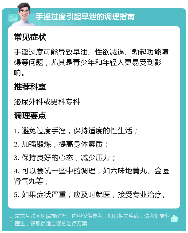 手淫过度引起早泄的调理指南 常见症状 手淫过度可能导致早泄、性欲减退、勃起功能障碍等问题，尤其是青少年和年轻人更易受到影响。 推荐科室 泌尿外科或男科专科 调理要点 1. 避免过度手淫，保持适度的性生活； 2. 加强锻炼，提高身体素质； 3. 保持良好的心态，减少压力； 4. 可以尝试一些中药调理，如六味地黄丸、金匮肾气丸等； 5. 如果症状严重，应及时就医，接受专业治疗。