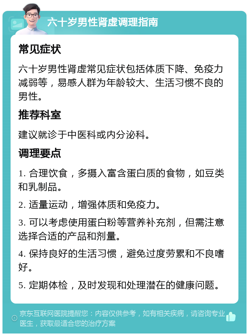 六十岁男性肾虚调理指南 常见症状 六十岁男性肾虚常见症状包括体质下降、免疫力减弱等，易感人群为年龄较大、生活习惯不良的男性。 推荐科室 建议就诊于中医科或内分泌科。 调理要点 1. 合理饮食，多摄入富含蛋白质的食物，如豆类和乳制品。 2. 适量运动，增强体质和免疫力。 3. 可以考虑使用蛋白粉等营养补充剂，但需注意选择合适的产品和剂量。 4. 保持良好的生活习惯，避免过度劳累和不良嗜好。 5. 定期体检，及时发现和处理潜在的健康问题。