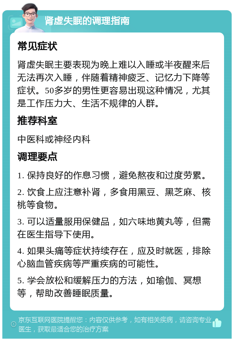 肾虚失眠的调理指南 常见症状 肾虚失眠主要表现为晚上难以入睡或半夜醒来后无法再次入睡，伴随着精神疲乏、记忆力下降等症状。50多岁的男性更容易出现这种情况，尤其是工作压力大、生活不规律的人群。 推荐科室 中医科或神经内科 调理要点 1. 保持良好的作息习惯，避免熬夜和过度劳累。 2. 饮食上应注意补肾，多食用黑豆、黑芝麻、核桃等食物。 3. 可以适量服用保健品，如六味地黄丸等，但需在医生指导下使用。 4. 如果头痛等症状持续存在，应及时就医，排除心脑血管疾病等严重疾病的可能性。 5. 学会放松和缓解压力的方法，如瑜伽、冥想等，帮助改善睡眠质量。