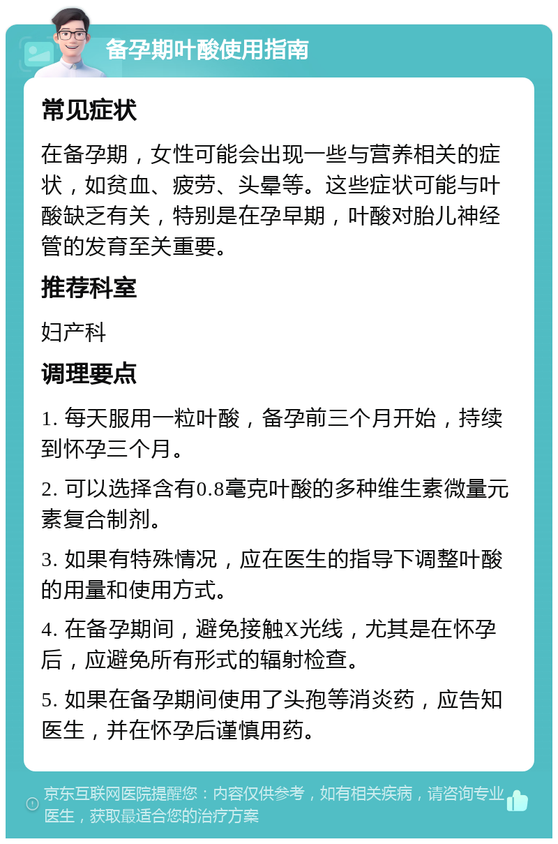 备孕期叶酸使用指南 常见症状 在备孕期，女性可能会出现一些与营养相关的症状，如贫血、疲劳、头晕等。这些症状可能与叶酸缺乏有关，特别是在孕早期，叶酸对胎儿神经管的发育至关重要。 推荐科室 妇产科 调理要点 1. 每天服用一粒叶酸，备孕前三个月开始，持续到怀孕三个月。 2. 可以选择含有0.8毫克叶酸的多种维生素微量元素复合制剂。 3. 如果有特殊情况，应在医生的指导下调整叶酸的用量和使用方式。 4. 在备孕期间，避免接触X光线，尤其是在怀孕后，应避免所有形式的辐射检查。 5. 如果在备孕期间使用了头孢等消炎药，应告知医生，并在怀孕后谨慎用药。