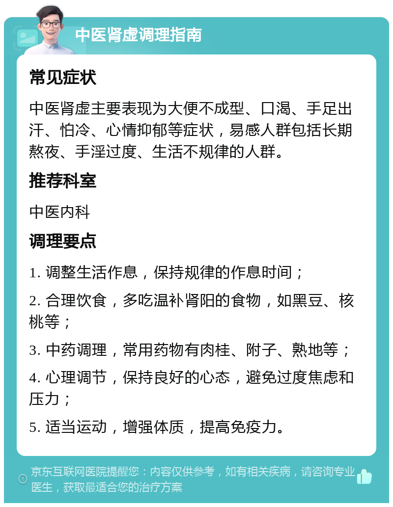 中医肾虚调理指南 常见症状 中医肾虚主要表现为大便不成型、口渴、手足出汗、怕冷、心情抑郁等症状，易感人群包括长期熬夜、手淫过度、生活不规律的人群。 推荐科室 中医内科 调理要点 1. 调整生活作息，保持规律的作息时间； 2. 合理饮食，多吃温补肾阳的食物，如黑豆、核桃等； 3. 中药调理，常用药物有肉桂、附子、熟地等； 4. 心理调节，保持良好的心态，避免过度焦虑和压力； 5. 适当运动，增强体质，提高免疫力。