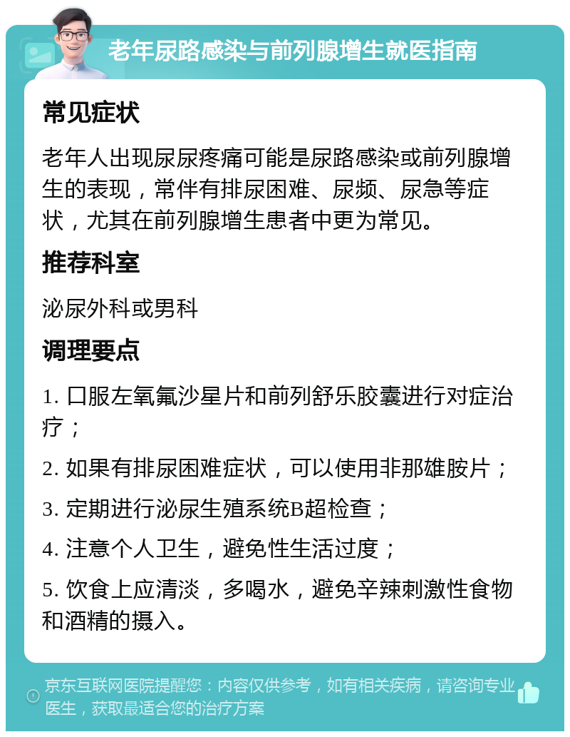 老年尿路感染与前列腺增生就医指南 常见症状 老年人出现尿尿疼痛可能是尿路感染或前列腺增生的表现，常伴有排尿困难、尿频、尿急等症状，尤其在前列腺增生患者中更为常见。 推荐科室 泌尿外科或男科 调理要点 1. 口服左氧氟沙星片和前列舒乐胶囊进行对症治疗； 2. 如果有排尿困难症状，可以使用非那雄胺片； 3. 定期进行泌尿生殖系统B超检查； 4. 注意个人卫生，避免性生活过度； 5. 饮食上应清淡，多喝水，避免辛辣刺激性食物和酒精的摄入。