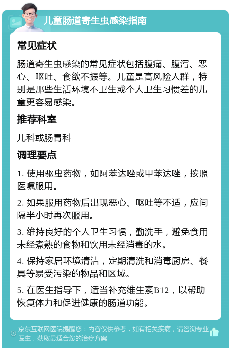 儿童肠道寄生虫感染指南 常见症状 肠道寄生虫感染的常见症状包括腹痛、腹泻、恶心、呕吐、食欲不振等。儿童是高风险人群，特别是那些生活环境不卫生或个人卫生习惯差的儿童更容易感染。 推荐科室 儿科或肠胃科 调理要点 1. 使用驱虫药物，如阿苯达唑或甲苯达唑，按照医嘱服用。 2. 如果服用药物后出现恶心、呕吐等不适，应间隔半小时再次服用。 3. 维持良好的个人卫生习惯，勤洗手，避免食用未经煮熟的食物和饮用未经消毒的水。 4. 保持家居环境清洁，定期清洗和消毒厨房、餐具等易受污染的物品和区域。 5. 在医生指导下，适当补充维生素B12，以帮助恢复体力和促进健康的肠道功能。