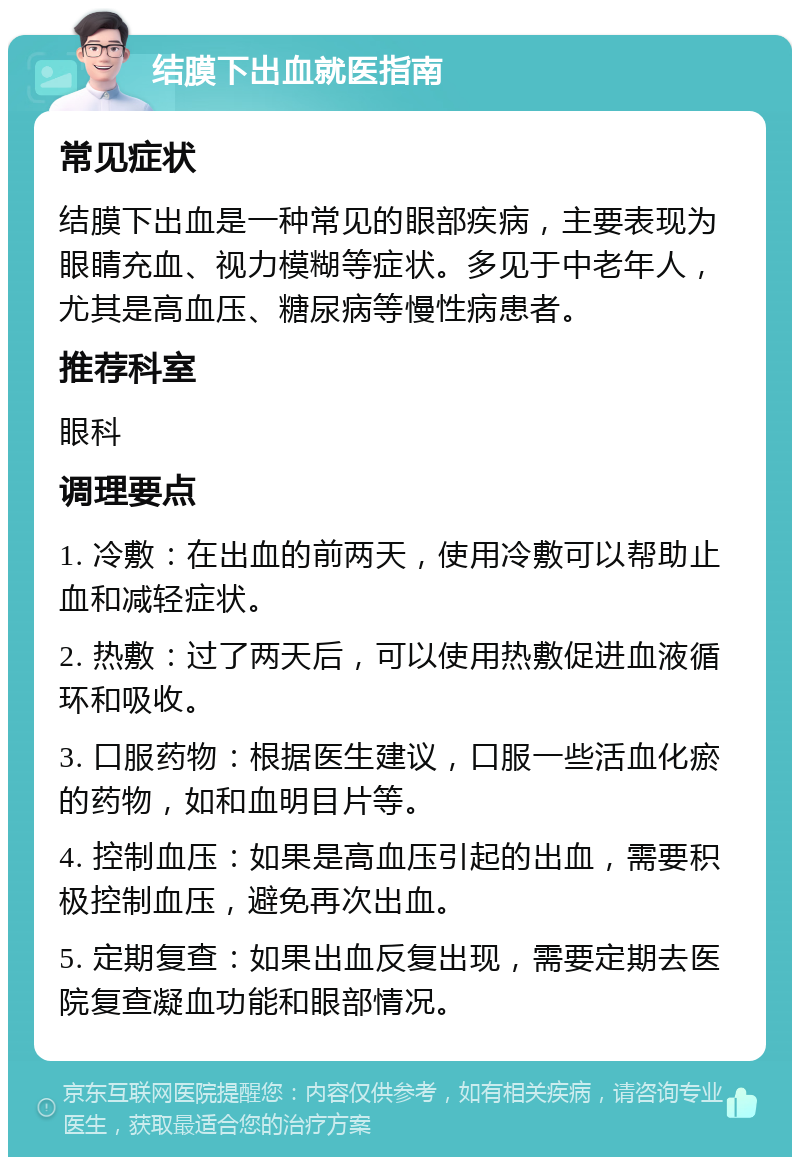 结膜下出血就医指南 常见症状 结膜下出血是一种常见的眼部疾病，主要表现为眼睛充血、视力模糊等症状。多见于中老年人，尤其是高血压、糖尿病等慢性病患者。 推荐科室 眼科 调理要点 1. 冷敷：在出血的前两天，使用冷敷可以帮助止血和减轻症状。 2. 热敷：过了两天后，可以使用热敷促进血液循环和吸收。 3. 口服药物：根据医生建议，口服一些活血化瘀的药物，如和血明目片等。 4. 控制血压：如果是高血压引起的出血，需要积极控制血压，避免再次出血。 5. 定期复查：如果出血反复出现，需要定期去医院复查凝血功能和眼部情况。