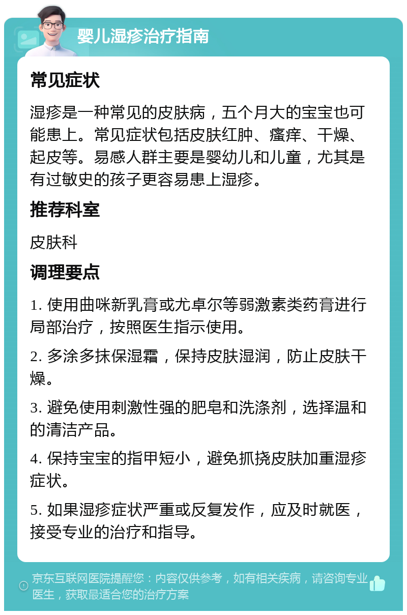 婴儿湿疹治疗指南 常见症状 湿疹是一种常见的皮肤病，五个月大的宝宝也可能患上。常见症状包括皮肤红肿、瘙痒、干燥、起皮等。易感人群主要是婴幼儿和儿童，尤其是有过敏史的孩子更容易患上湿疹。 推荐科室 皮肤科 调理要点 1. 使用曲咪新乳膏或尤卓尔等弱激素类药膏进行局部治疗，按照医生指示使用。 2. 多涂多抹保湿霜，保持皮肤湿润，防止皮肤干燥。 3. 避免使用刺激性强的肥皂和洗涤剂，选择温和的清洁产品。 4. 保持宝宝的指甲短小，避免抓挠皮肤加重湿疹症状。 5. 如果湿疹症状严重或反复发作，应及时就医，接受专业的治疗和指导。