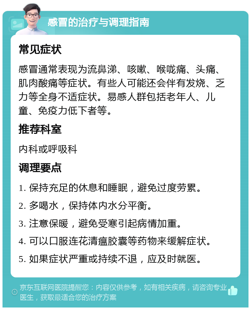 感冒的治疗与调理指南 常见症状 感冒通常表现为流鼻涕、咳嗽、喉咙痛、头痛、肌肉酸痛等症状。有些人可能还会伴有发烧、乏力等全身不适症状。易感人群包括老年人、儿童、免疫力低下者等。 推荐科室 内科或呼吸科 调理要点 1. 保持充足的休息和睡眠，避免过度劳累。 2. 多喝水，保持体内水分平衡。 3. 注意保暖，避免受寒引起病情加重。 4. 可以口服连花清瘟胶囊等药物来缓解症状。 5. 如果症状严重或持续不退，应及时就医。