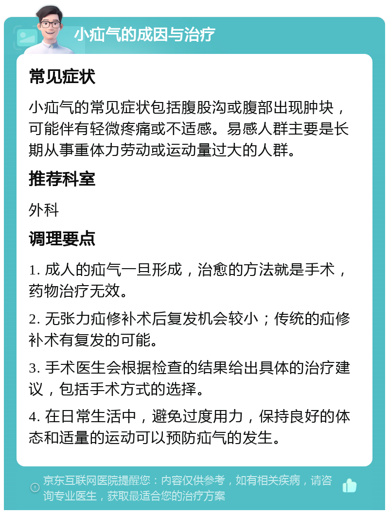 小疝气的成因与治疗 常见症状 小疝气的常见症状包括腹股沟或腹部出现肿块，可能伴有轻微疼痛或不适感。易感人群主要是长期从事重体力劳动或运动量过大的人群。 推荐科室 外科 调理要点 1. 成人的疝气一旦形成，治愈的方法就是手术，药物治疗无效。 2. 无张力疝修补术后复发机会较小；传统的疝修补术有复发的可能。 3. 手术医生会根据检查的结果给出具体的治疗建议，包括手术方式的选择。 4. 在日常生活中，避免过度用力，保持良好的体态和适量的运动可以预防疝气的发生。