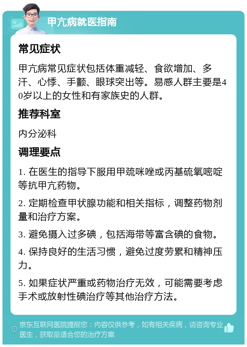 甲亢病就医指南 常见症状 甲亢病常见症状包括体重减轻、食欲增加、多汗、心悸、手颤、眼球突出等。易感人群主要是40岁以上的女性和有家族史的人群。 推荐科室 内分泌科 调理要点 1. 在医生的指导下服用甲巯咪唑或丙基硫氧嘧啶等抗甲亢药物。 2. 定期检查甲状腺功能和相关指标，调整药物剂量和治疗方案。 3. 避免摄入过多碘，包括海带等富含碘的食物。 4. 保持良好的生活习惯，避免过度劳累和精神压力。 5. 如果症状严重或药物治疗无效，可能需要考虑手术或放射性碘治疗等其他治疗方法。