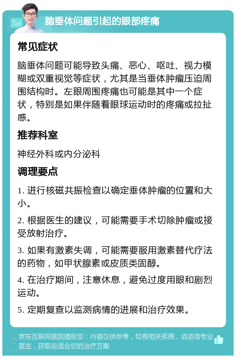 脑垂体问题引起的眼部疼痛 常见症状 脑垂体问题可能导致头痛、恶心、呕吐、视力模糊或双重视觉等症状，尤其是当垂体肿瘤压迫周围结构时。左眼周围疼痛也可能是其中一个症状，特别是如果伴随着眼球运动时的疼痛或拉扯感。 推荐科室 神经外科或内分泌科 调理要点 1. 进行核磁共振检查以确定垂体肿瘤的位置和大小。 2. 根据医生的建议，可能需要手术切除肿瘤或接受放射治疗。 3. 如果有激素失调，可能需要服用激素替代疗法的药物，如甲状腺素或皮质类固醇。 4. 在治疗期间，注意休息，避免过度用眼和剧烈运动。 5. 定期复查以监测病情的进展和治疗效果。