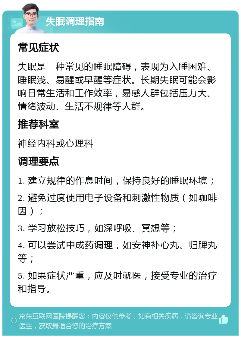 失眠调理指南 常见症状 失眠是一种常见的睡眠障碍，表现为入睡困难、睡眠浅、易醒或早醒等症状。长期失眠可能会影响日常生活和工作效率，易感人群包括压力大、情绪波动、生活不规律等人群。 推荐科室 神经内科或心理科 调理要点 1. 建立规律的作息时间，保持良好的睡眠环境； 2. 避免过度使用电子设备和刺激性物质（如咖啡因）； 3. 学习放松技巧，如深呼吸、冥想等； 4. 可以尝试中成药调理，如安神补心丸、归脾丸等； 5. 如果症状严重，应及时就医，接受专业的治疗和指导。