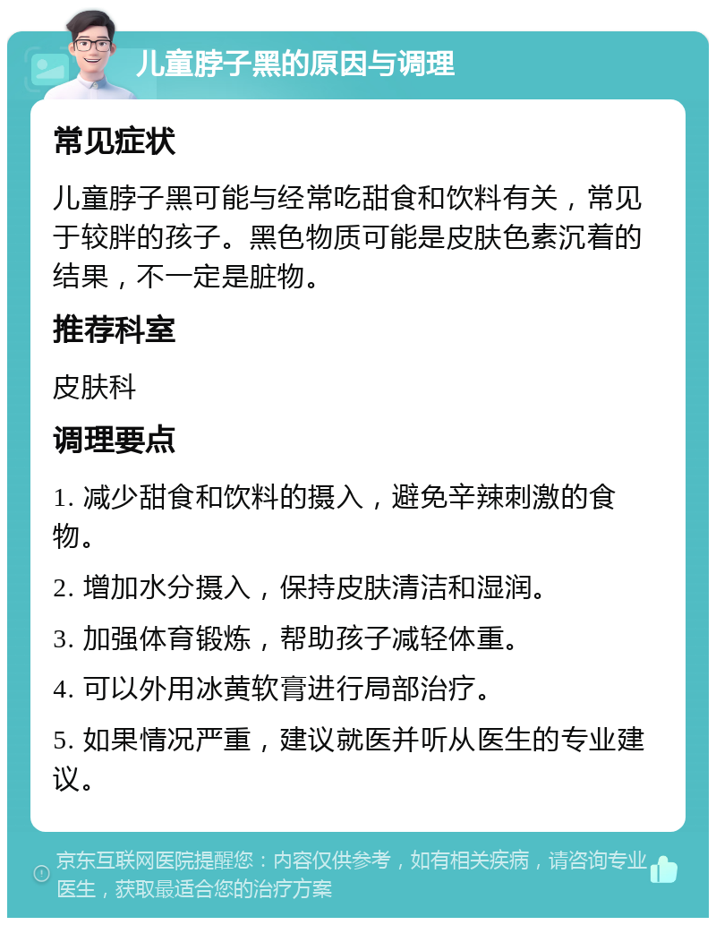 儿童脖子黑的原因与调理 常见症状 儿童脖子黑可能与经常吃甜食和饮料有关，常见于较胖的孩子。黑色物质可能是皮肤色素沉着的结果，不一定是脏物。 推荐科室 皮肤科 调理要点 1. 减少甜食和饮料的摄入，避免辛辣刺激的食物。 2. 增加水分摄入，保持皮肤清洁和湿润。 3. 加强体育锻炼，帮助孩子减轻体重。 4. 可以外用冰黄软膏进行局部治疗。 5. 如果情况严重，建议就医并听从医生的专业建议。