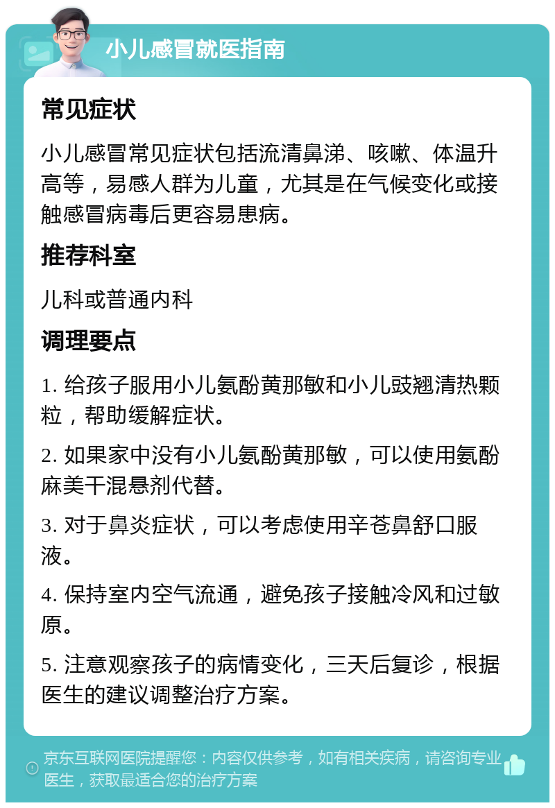 小儿感冒就医指南 常见症状 小儿感冒常见症状包括流清鼻涕、咳嗽、体温升高等，易感人群为儿童，尤其是在气候变化或接触感冒病毒后更容易患病。 推荐科室 儿科或普通内科 调理要点 1. 给孩子服用小儿氨酚黄那敏和小儿豉翘清热颗粒，帮助缓解症状。 2. 如果家中没有小儿氨酚黄那敏，可以使用氨酚麻美干混悬剂代替。 3. 对于鼻炎症状，可以考虑使用辛苍鼻舒口服液。 4. 保持室内空气流通，避免孩子接触冷风和过敏原。 5. 注意观察孩子的病情变化，三天后复诊，根据医生的建议调整治疗方案。