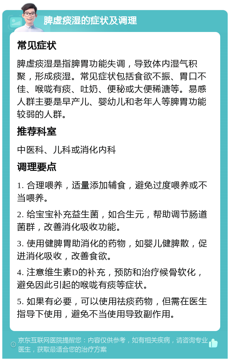 脾虚痰湿的症状及调理 常见症状 脾虚痰湿是指脾胃功能失调，导致体内湿气积聚，形成痰湿。常见症状包括食欲不振、胃口不佳、喉咙有痰、吐奶、便秘或大便稀溏等。易感人群主要是早产儿、婴幼儿和老年人等脾胃功能较弱的人群。 推荐科室 中医科、儿科或消化内科 调理要点 1. 合理喂养，适量添加辅食，避免过度喂养或不当喂养。 2. 给宝宝补充益生菌，如合生元，帮助调节肠道菌群，改善消化吸收功能。 3. 使用健脾胃助消化的药物，如婴儿健脾散，促进消化吸收，改善食欲。 4. 注意维生素D的补充，预防和治疗候骨软化，避免因此引起的喉咙有痰等症状。 5. 如果有必要，可以使用祛痰药物，但需在医生指导下使用，避免不当使用导致副作用。