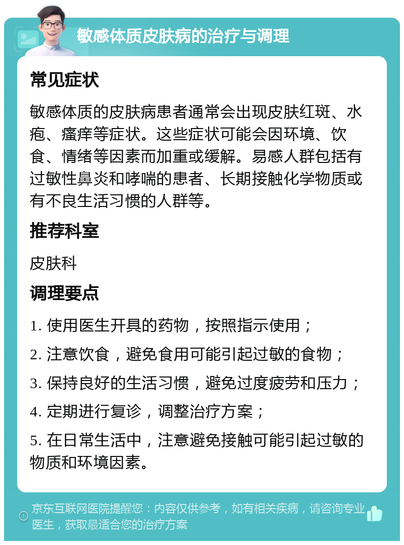 敏感体质皮肤病的治疗与调理 常见症状 敏感体质的皮肤病患者通常会出现皮肤红斑、水疱、瘙痒等症状。这些症状可能会因环境、饮食、情绪等因素而加重或缓解。易感人群包括有过敏性鼻炎和哮喘的患者、长期接触化学物质或有不良生活习惯的人群等。 推荐科室 皮肤科 调理要点 1. 使用医生开具的药物，按照指示使用； 2. 注意饮食，避免食用可能引起过敏的食物； 3. 保持良好的生活习惯，避免过度疲劳和压力； 4. 定期进行复诊，调整治疗方案； 5. 在日常生活中，注意避免接触可能引起过敏的物质和环境因素。