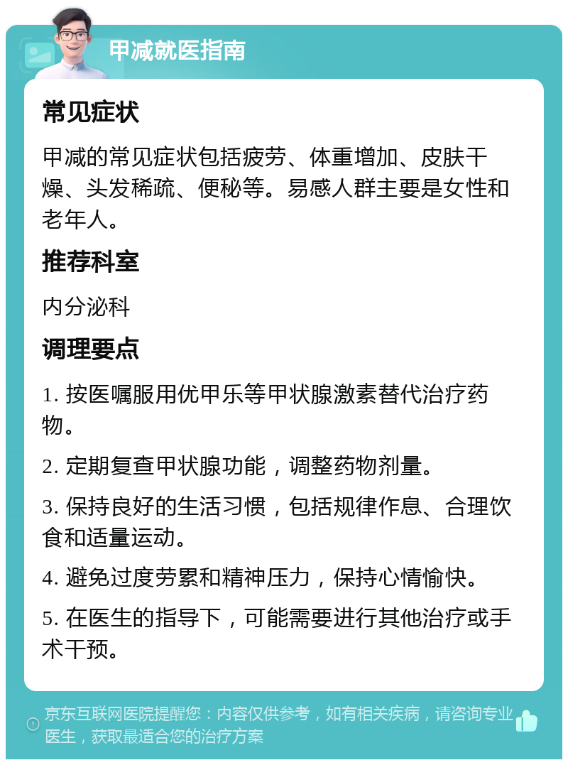 甲减就医指南 常见症状 甲减的常见症状包括疲劳、体重增加、皮肤干燥、头发稀疏、便秘等。易感人群主要是女性和老年人。 推荐科室 内分泌科 调理要点 1. 按医嘱服用优甲乐等甲状腺激素替代治疗药物。 2. 定期复查甲状腺功能，调整药物剂量。 3. 保持良好的生活习惯，包括规律作息、合理饮食和适量运动。 4. 避免过度劳累和精神压力，保持心情愉快。 5. 在医生的指导下，可能需要进行其他治疗或手术干预。