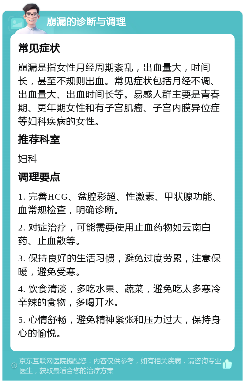 崩漏的诊断与调理 常见症状 崩漏是指女性月经周期紊乱，出血量大，时间长，甚至不规则出血。常见症状包括月经不调、出血量大、出血时间长等。易感人群主要是青春期、更年期女性和有子宫肌瘤、子宫内膜异位症等妇科疾病的女性。 推荐科室 妇科 调理要点 1. 完善HCG、盆腔彩超、性激素、甲状腺功能、血常规检查，明确诊断。 2. 对症治疗，可能需要使用止血药物如云南白药、止血散等。 3. 保持良好的生活习惯，避免过度劳累，注意保暖，避免受寒。 4. 饮食清淡，多吃水果、蔬菜，避免吃太多寒冷辛辣的食物，多喝开水。 5. 心情舒畅，避免精神紧张和压力过大，保持身心的愉悦。