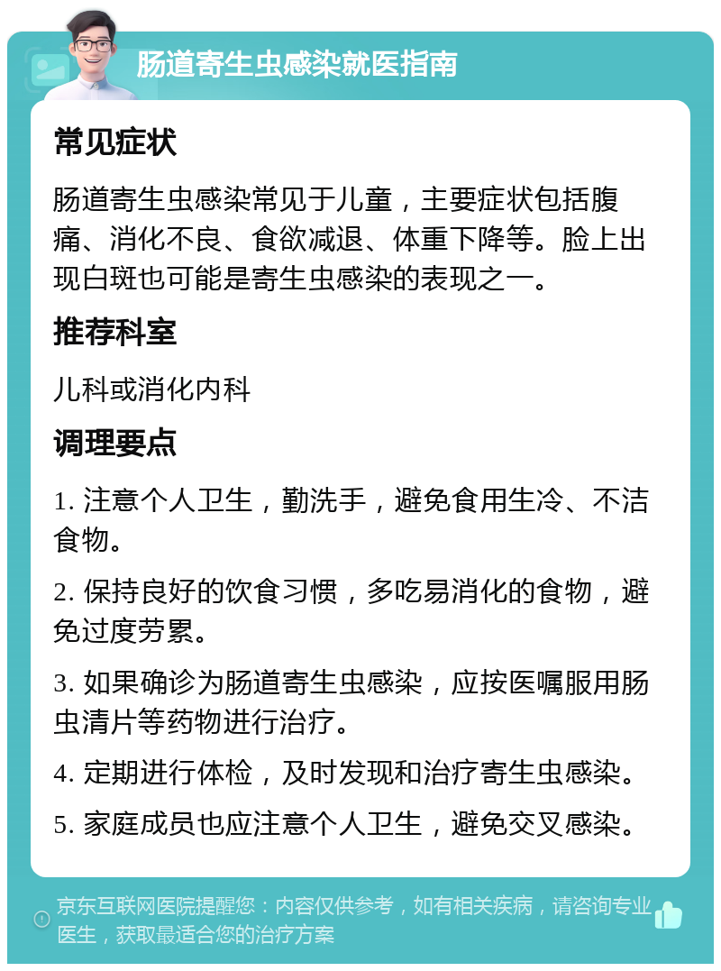 肠道寄生虫感染就医指南 常见症状 肠道寄生虫感染常见于儿童，主要症状包括腹痛、消化不良、食欲减退、体重下降等。脸上出现白斑也可能是寄生虫感染的表现之一。 推荐科室 儿科或消化内科 调理要点 1. 注意个人卫生，勤洗手，避免食用生冷、不洁食物。 2. 保持良好的饮食习惯，多吃易消化的食物，避免过度劳累。 3. 如果确诊为肠道寄生虫感染，应按医嘱服用肠虫清片等药物进行治疗。 4. 定期进行体检，及时发现和治疗寄生虫感染。 5. 家庭成员也应注意个人卫生，避免交叉感染。