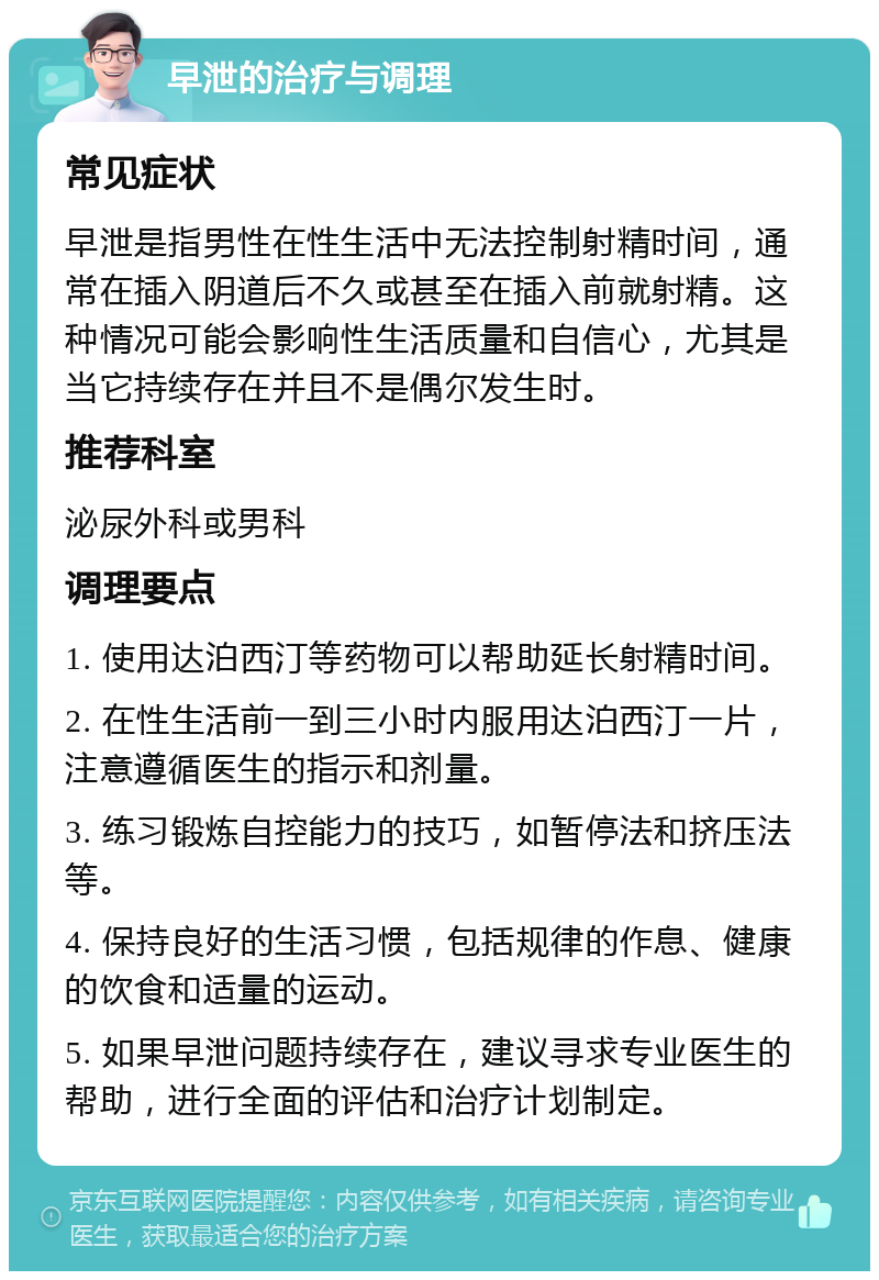 早泄的治疗与调理 常见症状 早泄是指男性在性生活中无法控制射精时间，通常在插入阴道后不久或甚至在插入前就射精。这种情况可能会影响性生活质量和自信心，尤其是当它持续存在并且不是偶尔发生时。 推荐科室 泌尿外科或男科 调理要点 1. 使用达泊西汀等药物可以帮助延长射精时间。 2. 在性生活前一到三小时内服用达泊西汀一片，注意遵循医生的指示和剂量。 3. 练习锻炼自控能力的技巧，如暂停法和挤压法等。 4. 保持良好的生活习惯，包括规律的作息、健康的饮食和适量的运动。 5. 如果早泄问题持续存在，建议寻求专业医生的帮助，进行全面的评估和治疗计划制定。