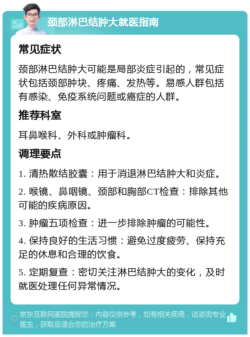 颈部淋巴结肿大就医指南 常见症状 颈部淋巴结肿大可能是局部炎症引起的，常见症状包括颈部肿块、疼痛、发热等。易感人群包括有感染、免疫系统问题或癌症的人群。 推荐科室 耳鼻喉科、外科或肿瘤科。 调理要点 1. 清热散结胶囊：用于消退淋巴结肿大和炎症。 2. 喉镜、鼻咽镜、颈部和胸部CT检查：排除其他可能的疾病原因。 3. 肿瘤五项检查：进一步排除肿瘤的可能性。 4. 保持良好的生活习惯：避免过度疲劳、保持充足的休息和合理的饮食。 5. 定期复查：密切关注淋巴结肿大的变化，及时就医处理任何异常情况。