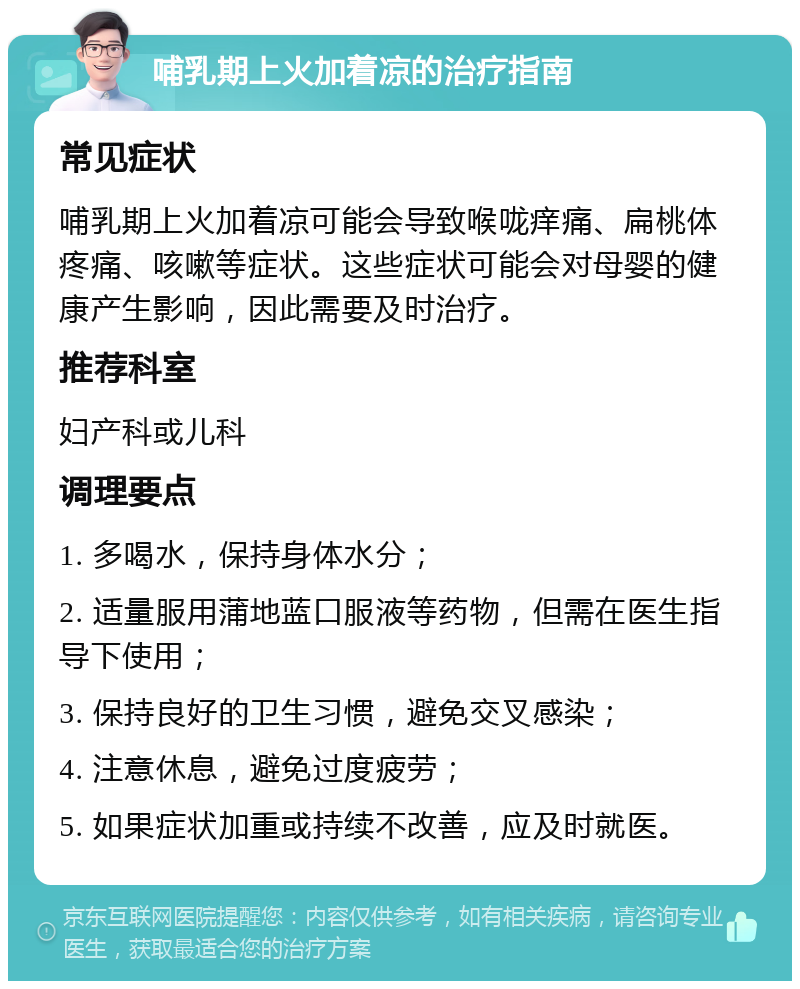 哺乳期上火加着凉的治疗指南 常见症状 哺乳期上火加着凉可能会导致喉咙痒痛、扁桃体疼痛、咳嗽等症状。这些症状可能会对母婴的健康产生影响，因此需要及时治疗。 推荐科室 妇产科或儿科 调理要点 1. 多喝水，保持身体水分； 2. 适量服用蒲地蓝口服液等药物，但需在医生指导下使用； 3. 保持良好的卫生习惯，避免交叉感染； 4. 注意休息，避免过度疲劳； 5. 如果症状加重或持续不改善，应及时就医。