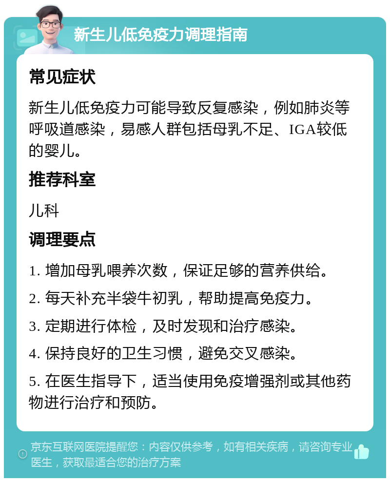 新生儿低免疫力调理指南 常见症状 新生儿低免疫力可能导致反复感染，例如肺炎等呼吸道感染，易感人群包括母乳不足、IGA较低的婴儿。 推荐科室 儿科 调理要点 1. 增加母乳喂养次数，保证足够的营养供给。 2. 每天补充半袋牛初乳，帮助提高免疫力。 3. 定期进行体检，及时发现和治疗感染。 4. 保持良好的卫生习惯，避免交叉感染。 5. 在医生指导下，适当使用免疫增强剂或其他药物进行治疗和预防。