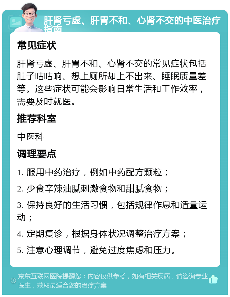 肝肾亏虚、肝胃不和、心肾不交的中医治疗指南 常见症状 肝肾亏虚、肝胃不和、心肾不交的常见症状包括肚子咕咕响、想上厕所却上不出来、睡眠质量差等。这些症状可能会影响日常生活和工作效率，需要及时就医。 推荐科室 中医科 调理要点 1. 服用中药治疗，例如中药配方颗粒； 2. 少食辛辣油腻刺激食物和甜腻食物； 3. 保持良好的生活习惯，包括规律作息和适量运动； 4. 定期复诊，根据身体状况调整治疗方案； 5. 注意心理调节，避免过度焦虑和压力。