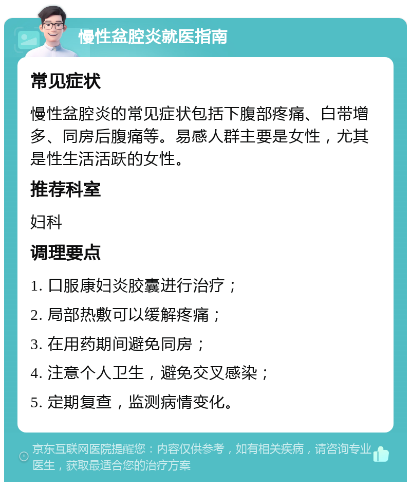 慢性盆腔炎就医指南 常见症状 慢性盆腔炎的常见症状包括下腹部疼痛、白带增多、同房后腹痛等。易感人群主要是女性，尤其是性生活活跃的女性。 推荐科室 妇科 调理要点 1. 口服康妇炎胶囊进行治疗； 2. 局部热敷可以缓解疼痛； 3. 在用药期间避免同房； 4. 注意个人卫生，避免交叉感染； 5. 定期复查，监测病情变化。