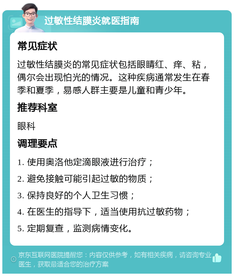 过敏性结膜炎就医指南 常见症状 过敏性结膜炎的常见症状包括眼睛红、痒、粘，偶尔会出现怕光的情况。这种疾病通常发生在春季和夏季，易感人群主要是儿童和青少年。 推荐科室 眼科 调理要点 1. 使用奥洛他定滴眼液进行治疗； 2. 避免接触可能引起过敏的物质； 3. 保持良好的个人卫生习惯； 4. 在医生的指导下，适当使用抗过敏药物； 5. 定期复查，监测病情变化。