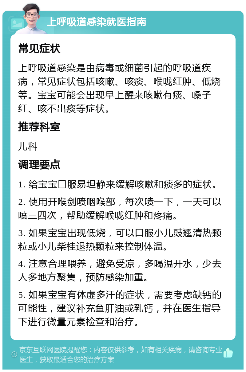 上呼吸道感染就医指南 常见症状 上呼吸道感染是由病毒或细菌引起的呼吸道疾病，常见症状包括咳嗽、咳痰、喉咙红肿、低烧等。宝宝可能会出现早上醒来咳嗽有痰、嗓子红、咳不出痰等症状。 推荐科室 儿科 调理要点 1. 给宝宝口服易坦静来缓解咳嗽和痰多的症状。 2. 使用开喉剑喷咽喉部，每次喷一下，一天可以喷三四次，帮助缓解喉咙红肿和疼痛。 3. 如果宝宝出现低烧，可以口服小儿豉翘清热颗粒或小儿柴桂退热颗粒来控制体温。 4. 注意合理喂养，避免受凉，多喝温开水，少去人多地方聚集，预防感染加重。 5. 如果宝宝有体虚多汗的症状，需要考虑缺钙的可能性，建议补充鱼肝油或乳钙，并在医生指导下进行微量元素检查和治疗。