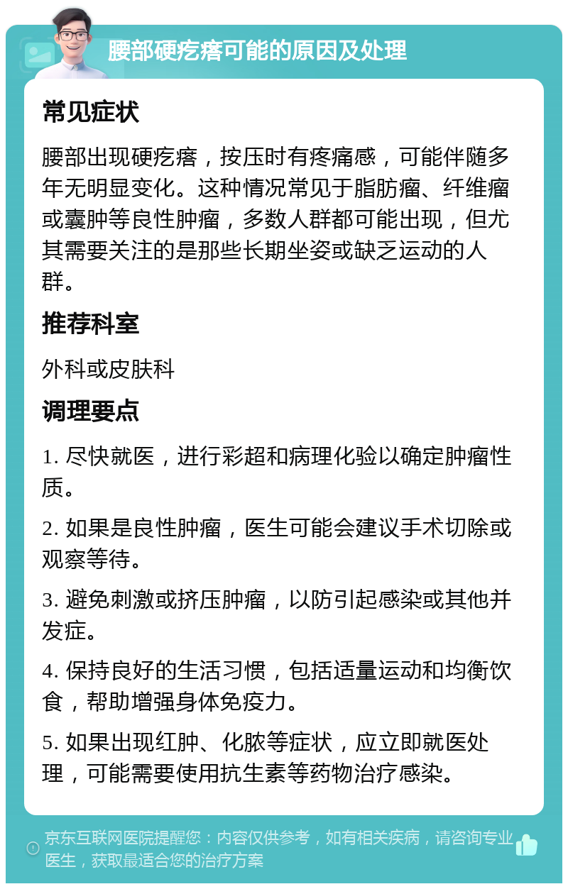 腰部硬疙瘩可能的原因及处理 常见症状 腰部出现硬疙瘩，按压时有疼痛感，可能伴随多年无明显变化。这种情况常见于脂肪瘤、纤维瘤或囊肿等良性肿瘤，多数人群都可能出现，但尤其需要关注的是那些长期坐姿或缺乏运动的人群。 推荐科室 外科或皮肤科 调理要点 1. 尽快就医，进行彩超和病理化验以确定肿瘤性质。 2. 如果是良性肿瘤，医生可能会建议手术切除或观察等待。 3. 避免刺激或挤压肿瘤，以防引起感染或其他并发症。 4. 保持良好的生活习惯，包括适量运动和均衡饮食，帮助增强身体免疫力。 5. 如果出现红肿、化脓等症状，应立即就医处理，可能需要使用抗生素等药物治疗感染。