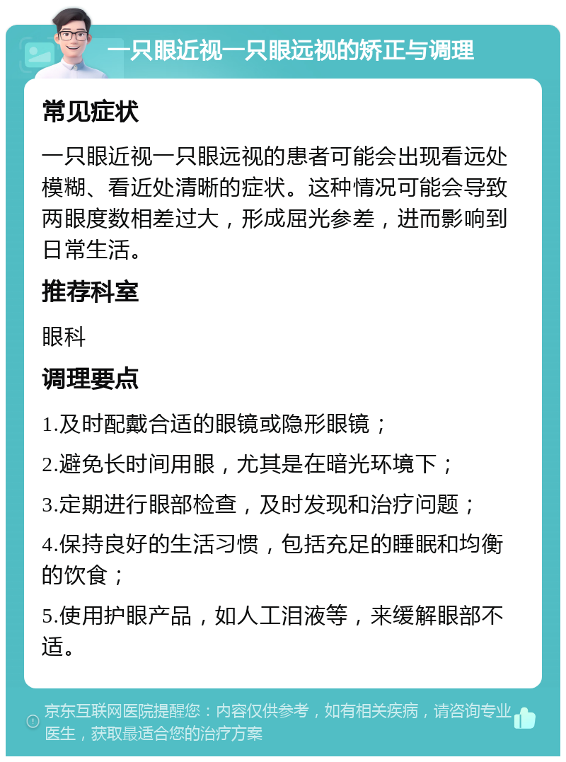 一只眼近视一只眼远视的矫正与调理 常见症状 一只眼近视一只眼远视的患者可能会出现看远处模糊、看近处清晰的症状。这种情况可能会导致两眼度数相差过大，形成屈光参差，进而影响到日常生活。 推荐科室 眼科 调理要点 1.及时配戴合适的眼镜或隐形眼镜； 2.避免长时间用眼，尤其是在暗光环境下； 3.定期进行眼部检查，及时发现和治疗问题； 4.保持良好的生活习惯，包括充足的睡眠和均衡的饮食； 5.使用护眼产品，如人工泪液等，来缓解眼部不适。