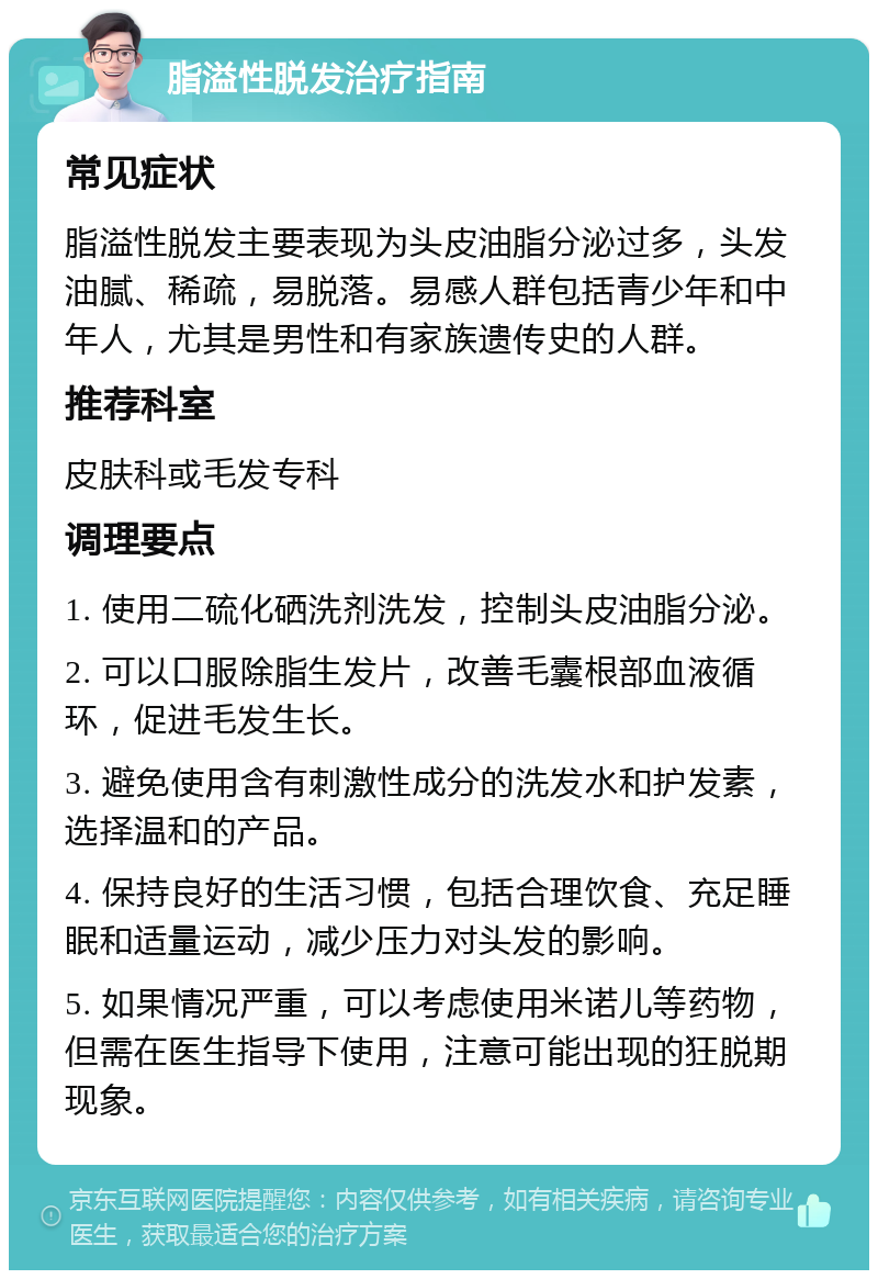 脂溢性脱发治疗指南 常见症状 脂溢性脱发主要表现为头皮油脂分泌过多，头发油腻、稀疏，易脱落。易感人群包括青少年和中年人，尤其是男性和有家族遗传史的人群。 推荐科室 皮肤科或毛发专科 调理要点 1. 使用二硫化硒洗剂洗发，控制头皮油脂分泌。 2. 可以口服除脂生发片，改善毛囊根部血液循环，促进毛发生长。 3. 避免使用含有刺激性成分的洗发水和护发素，选择温和的产品。 4. 保持良好的生活习惯，包括合理饮食、充足睡眠和适量运动，减少压力对头发的影响。 5. 如果情况严重，可以考虑使用米诺儿等药物，但需在医生指导下使用，注意可能出现的狂脱期现象。