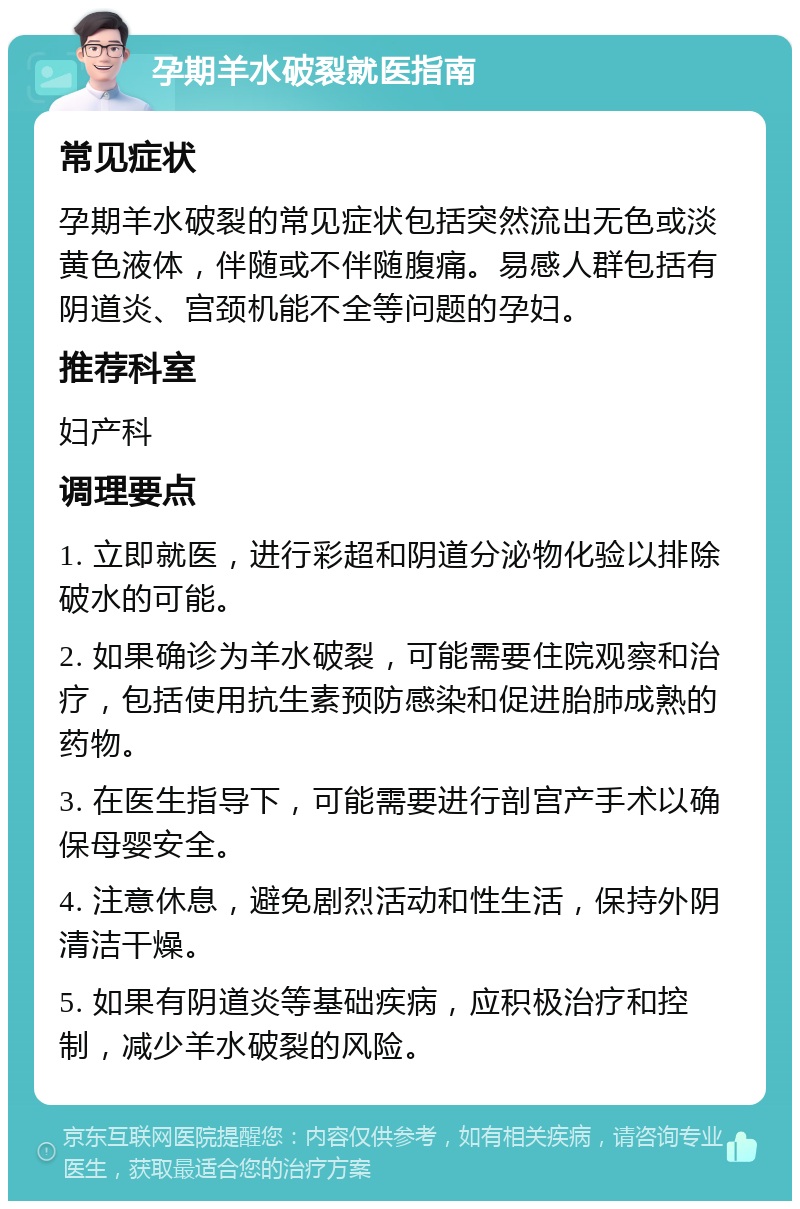 孕期羊水破裂就医指南 常见症状 孕期羊水破裂的常见症状包括突然流出无色或淡黄色液体，伴随或不伴随腹痛。易感人群包括有阴道炎、宫颈机能不全等问题的孕妇。 推荐科室 妇产科 调理要点 1. 立即就医，进行彩超和阴道分泌物化验以排除破水的可能。 2. 如果确诊为羊水破裂，可能需要住院观察和治疗，包括使用抗生素预防感染和促进胎肺成熟的药物。 3. 在医生指导下，可能需要进行剖宫产手术以确保母婴安全。 4. 注意休息，避免剧烈活动和性生活，保持外阴清洁干燥。 5. 如果有阴道炎等基础疾病，应积极治疗和控制，减少羊水破裂的风险。