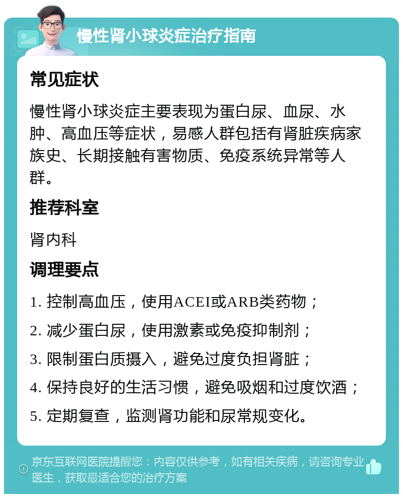 慢性肾小球炎症治疗指南 常见症状 慢性肾小球炎症主要表现为蛋白尿、血尿、水肿、高血压等症状，易感人群包括有肾脏疾病家族史、长期接触有害物质、免疫系统异常等人群。 推荐科室 肾内科 调理要点 1. 控制高血压，使用ACEI或ARB类药物； 2. 减少蛋白尿，使用激素或免疫抑制剂； 3. 限制蛋白质摄入，避免过度负担肾脏； 4. 保持良好的生活习惯，避免吸烟和过度饮酒； 5. 定期复查，监测肾功能和尿常规变化。