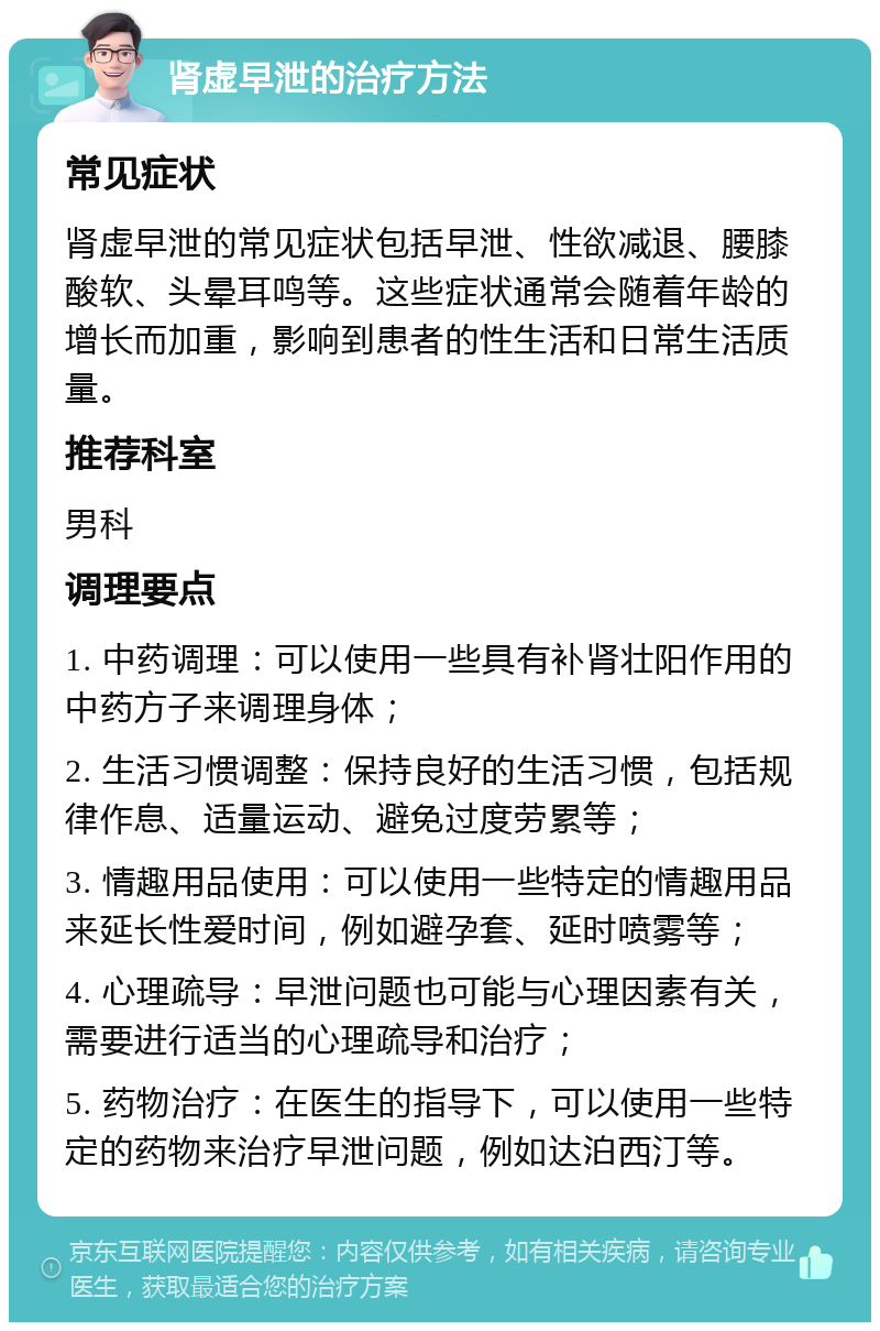 肾虚早泄的治疗方法 常见症状 肾虚早泄的常见症状包括早泄、性欲减退、腰膝酸软、头晕耳鸣等。这些症状通常会随着年龄的增长而加重，影响到患者的性生活和日常生活质量。 推荐科室 男科 调理要点 1. 中药调理：可以使用一些具有补肾壮阳作用的中药方子来调理身体； 2. 生活习惯调整：保持良好的生活习惯，包括规律作息、适量运动、避免过度劳累等； 3. 情趣用品使用：可以使用一些特定的情趣用品来延长性爱时间，例如避孕套、延时喷雾等； 4. 心理疏导：早泄问题也可能与心理因素有关，需要进行适当的心理疏导和治疗； 5. 药物治疗：在医生的指导下，可以使用一些特定的药物来治疗早泄问题，例如达泊西汀等。