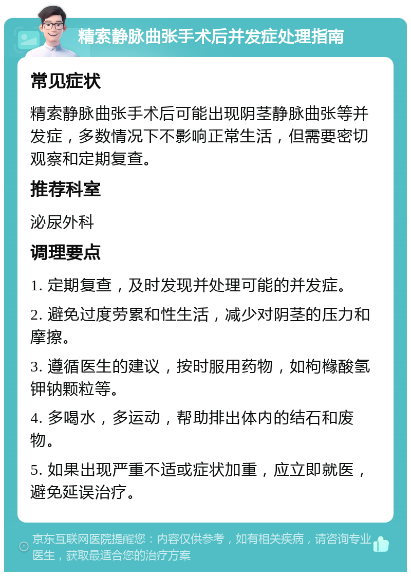 精索静脉曲张手术后并发症处理指南 常见症状 精索静脉曲张手术后可能出现阴茎静脉曲张等并发症，多数情况下不影响正常生活，但需要密切观察和定期复查。 推荐科室 泌尿外科 调理要点 1. 定期复查，及时发现并处理可能的并发症。 2. 避免过度劳累和性生活，减少对阴茎的压力和摩擦。 3. 遵循医生的建议，按时服用药物，如枸橼酸氢钾钠颗粒等。 4. 多喝水，多运动，帮助排出体内的结石和废物。 5. 如果出现严重不适或症状加重，应立即就医，避免延误治疗。