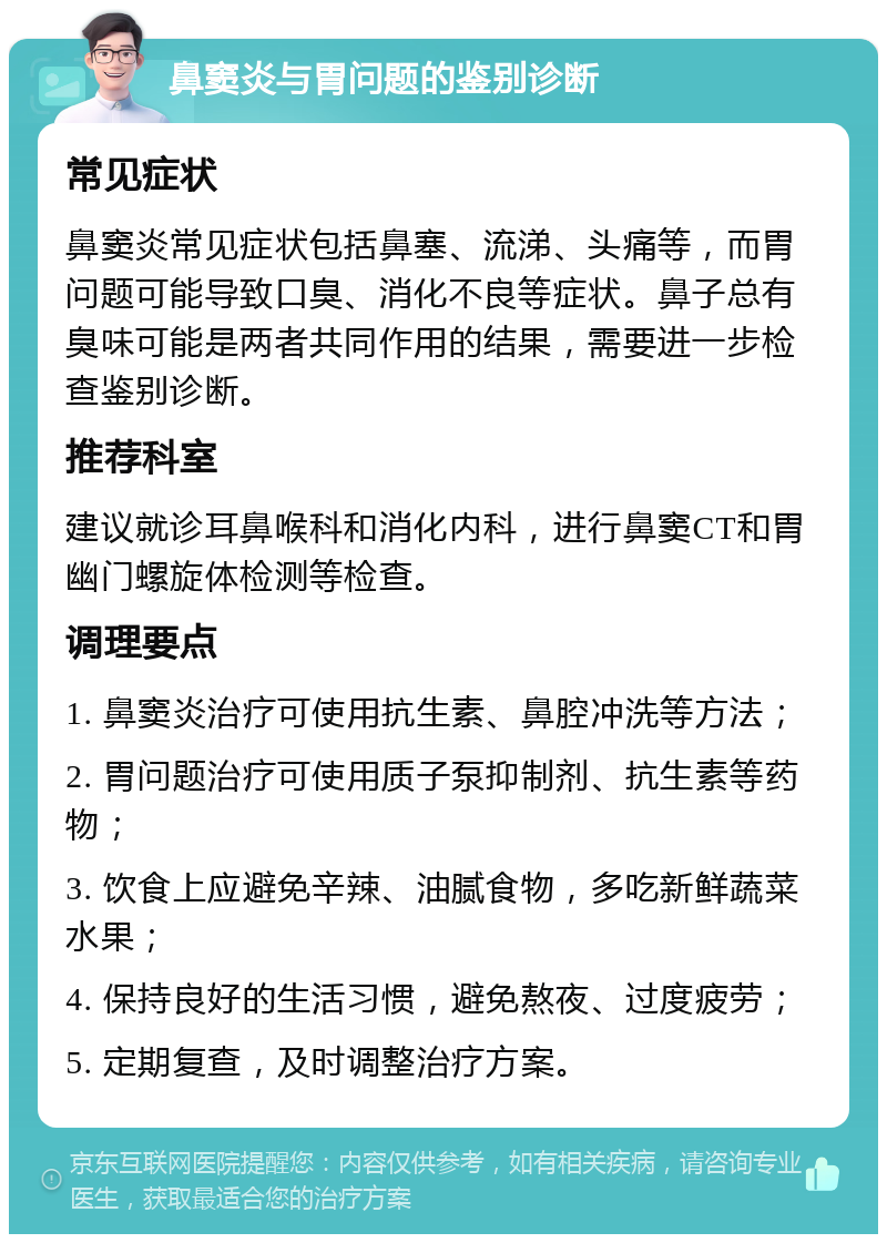 鼻窦炎与胃问题的鉴别诊断 常见症状 鼻窦炎常见症状包括鼻塞、流涕、头痛等，而胃问题可能导致口臭、消化不良等症状。鼻子总有臭味可能是两者共同作用的结果，需要进一步检查鉴别诊断。 推荐科室 建议就诊耳鼻喉科和消化内科，进行鼻窦CT和胃幽门螺旋体检测等检查。 调理要点 1. 鼻窦炎治疗可使用抗生素、鼻腔冲洗等方法； 2. 胃问题治疗可使用质子泵抑制剂、抗生素等药物； 3. 饮食上应避免辛辣、油腻食物，多吃新鲜蔬菜水果； 4. 保持良好的生活习惯，避免熬夜、过度疲劳； 5. 定期复查，及时调整治疗方案。