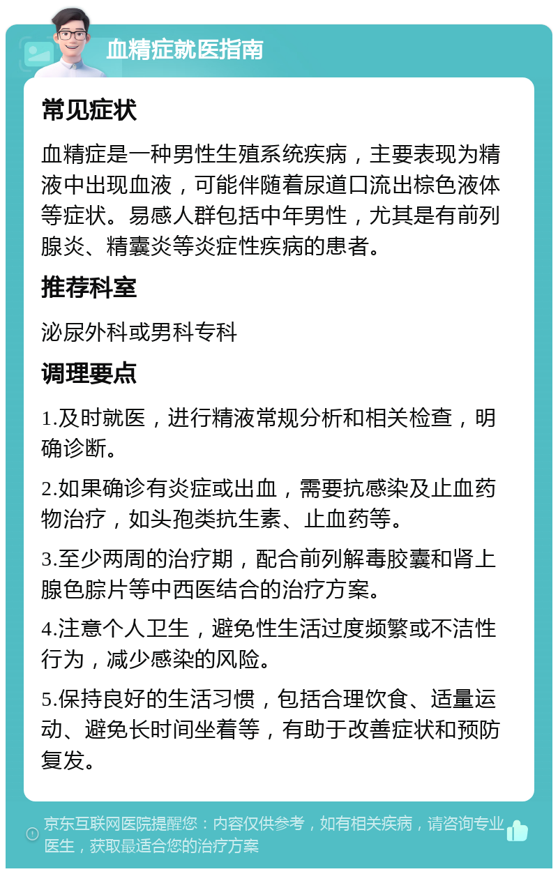 血精症就医指南 常见症状 血精症是一种男性生殖系统疾病，主要表现为精液中出现血液，可能伴随着尿道口流出棕色液体等症状。易感人群包括中年男性，尤其是有前列腺炎、精囊炎等炎症性疾病的患者。 推荐科室 泌尿外科或男科专科 调理要点 1.及时就医，进行精液常规分析和相关检查，明确诊断。 2.如果确诊有炎症或出血，需要抗感染及止血药物治疗，如头孢类抗生素、止血药等。 3.至少两周的治疗期，配合前列解毒胶囊和肾上腺色腙片等中西医结合的治疗方案。 4.注意个人卫生，避免性生活过度频繁或不洁性行为，减少感染的风险。 5.保持良好的生活习惯，包括合理饮食、适量运动、避免长时间坐着等，有助于改善症状和预防复发。