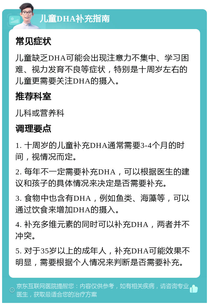 儿童DHA补充指南 常见症状 儿童缺乏DHA可能会出现注意力不集中、学习困难、视力发育不良等症状，特别是十周岁左右的儿童更需要关注DHA的摄入。 推荐科室 儿科或营养科 调理要点 1. 十周岁的儿童补充DHA通常需要3-4个月的时间，视情况而定。 2. 每年不一定需要补充DHA，可以根据医生的建议和孩子的具体情况来决定是否需要补充。 3. 食物中也含有DHA，例如鱼类、海藻等，可以通过饮食来增加DHA的摄入。 4. 补充多维元素的同时可以补充DHA，两者并不冲突。 5. 对于35岁以上的成年人，补充DHA可能效果不明显，需要根据个人情况来判断是否需要补充。