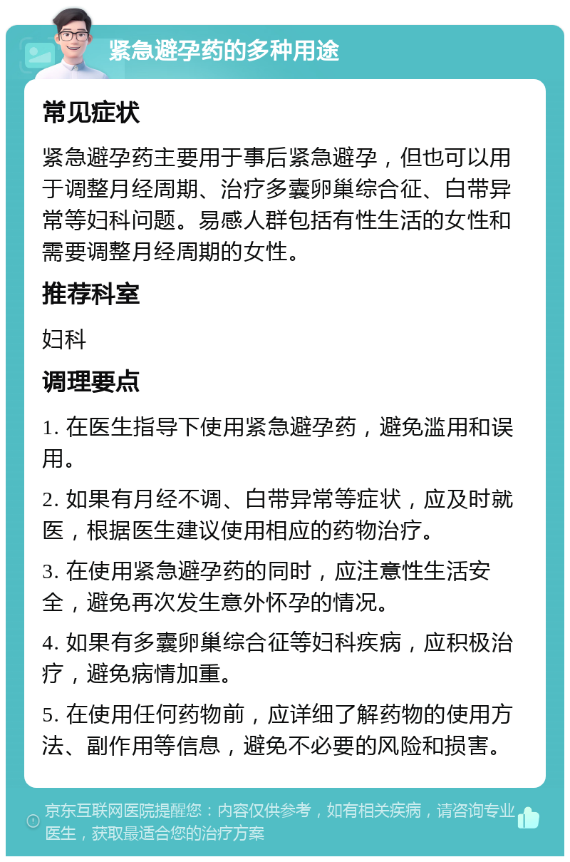 紧急避孕药的多种用途 常见症状 紧急避孕药主要用于事后紧急避孕，但也可以用于调整月经周期、治疗多囊卵巢综合征、白带异常等妇科问题。易感人群包括有性生活的女性和需要调整月经周期的女性。 推荐科室 妇科 调理要点 1. 在医生指导下使用紧急避孕药，避免滥用和误用。 2. 如果有月经不调、白带异常等症状，应及时就医，根据医生建议使用相应的药物治疗。 3. 在使用紧急避孕药的同时，应注意性生活安全，避免再次发生意外怀孕的情况。 4. 如果有多囊卵巢综合征等妇科疾病，应积极治疗，避免病情加重。 5. 在使用任何药物前，应详细了解药物的使用方法、副作用等信息，避免不必要的风险和损害。