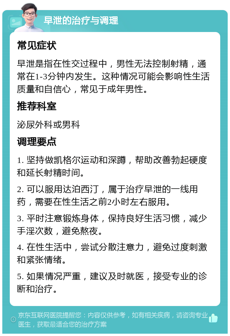 早泄的治疗与调理 常见症状 早泄是指在性交过程中，男性无法控制射精，通常在1-3分钟内发生。这种情况可能会影响性生活质量和自信心，常见于成年男性。 推荐科室 泌尿外科或男科 调理要点 1. 坚持做凯格尔运动和深蹲，帮助改善勃起硬度和延长射精时间。 2. 可以服用达泊西汀，属于治疗早泄的一线用药，需要在性生活之前2小时左右服用。 3. 平时注意锻炼身体，保持良好生活习惯，减少手淫次数，避免熬夜。 4. 在性生活中，尝试分散注意力，避免过度刺激和紧张情绪。 5. 如果情况严重，建议及时就医，接受专业的诊断和治疗。