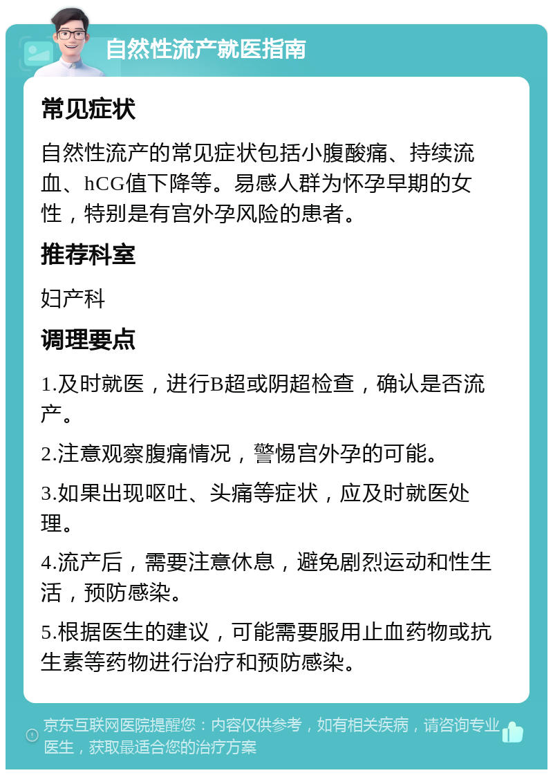 自然性流产就医指南 常见症状 自然性流产的常见症状包括小腹酸痛、持续流血、hCG值下降等。易感人群为怀孕早期的女性，特别是有宫外孕风险的患者。 推荐科室 妇产科 调理要点 1.及时就医，进行B超或阴超检查，确认是否流产。 2.注意观察腹痛情况，警惕宫外孕的可能。 3.如果出现呕吐、头痛等症状，应及时就医处理。 4.流产后，需要注意休息，避免剧烈运动和性生活，预防感染。 5.根据医生的建议，可能需要服用止血药物或抗生素等药物进行治疗和预防感染。