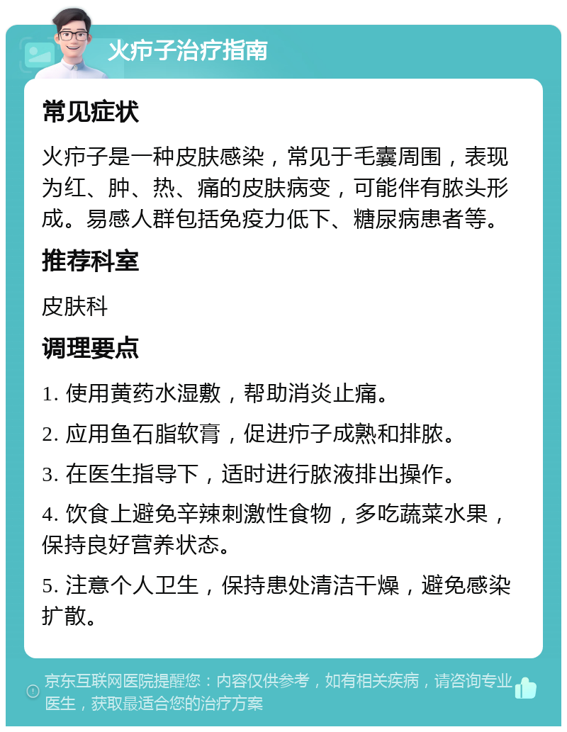 火疖子治疗指南 常见症状 火疖子是一种皮肤感染，常见于毛囊周围，表现为红、肿、热、痛的皮肤病变，可能伴有脓头形成。易感人群包括免疫力低下、糖尿病患者等。 推荐科室 皮肤科 调理要点 1. 使用黄药水湿敷，帮助消炎止痛。 2. 应用鱼石脂软膏，促进疖子成熟和排脓。 3. 在医生指导下，适时进行脓液排出操作。 4. 饮食上避免辛辣刺激性食物，多吃蔬菜水果，保持良好营养状态。 5. 注意个人卫生，保持患处清洁干燥，避免感染扩散。