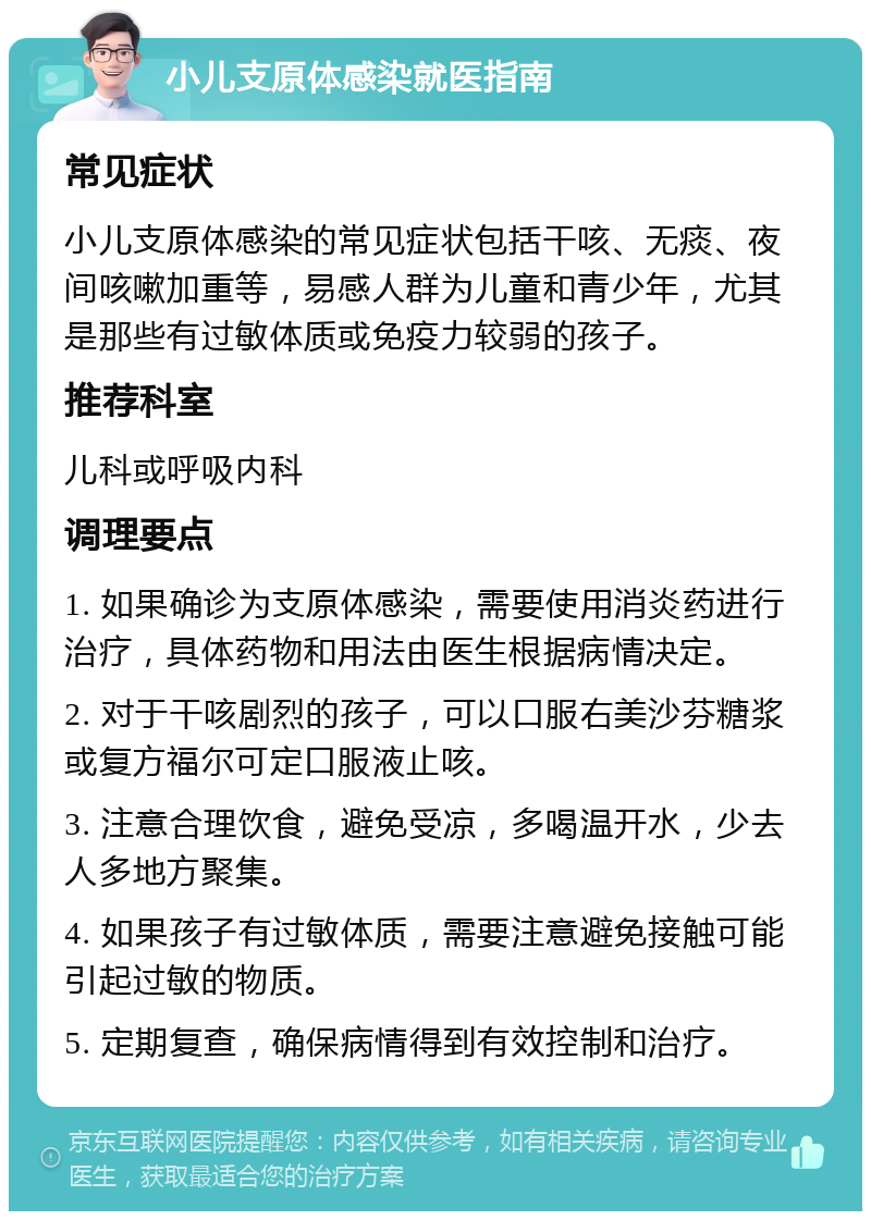 小儿支原体感染就医指南 常见症状 小儿支原体感染的常见症状包括干咳、无痰、夜间咳嗽加重等，易感人群为儿童和青少年，尤其是那些有过敏体质或免疫力较弱的孩子。 推荐科室 儿科或呼吸内科 调理要点 1. 如果确诊为支原体感染，需要使用消炎药进行治疗，具体药物和用法由医生根据病情决定。 2. 对于干咳剧烈的孩子，可以口服右美沙芬糖浆或复方福尔可定口服液止咳。 3. 注意合理饮食，避免受凉，多喝温开水，少去人多地方聚集。 4. 如果孩子有过敏体质，需要注意避免接触可能引起过敏的物质。 5. 定期复查，确保病情得到有效控制和治疗。