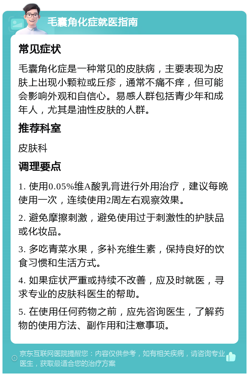 毛囊角化症就医指南 常见症状 毛囊角化症是一种常见的皮肤病，主要表现为皮肤上出现小颗粒或丘疹，通常不痛不痒，但可能会影响外观和自信心。易感人群包括青少年和成年人，尤其是油性皮肤的人群。 推荐科室 皮肤科 调理要点 1. 使用0.05%维A酸乳膏进行外用治疗，建议每晚使用一次，连续使用2周左右观察效果。 2. 避免摩擦刺激，避免使用过于刺激性的护肤品或化妆品。 3. 多吃青菜水果，多补充维生素，保持良好的饮食习惯和生活方式。 4. 如果症状严重或持续不改善，应及时就医，寻求专业的皮肤科医生的帮助。 5. 在使用任何药物之前，应先咨询医生，了解药物的使用方法、副作用和注意事项。