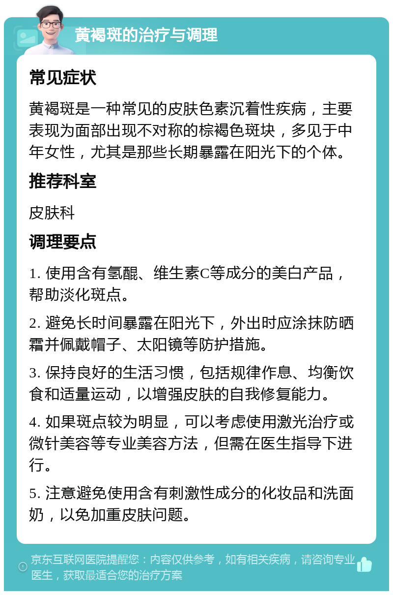 黄褐斑的治疗与调理 常见症状 黄褐斑是一种常见的皮肤色素沉着性疾病，主要表现为面部出现不对称的棕褐色斑块，多见于中年女性，尤其是那些长期暴露在阳光下的个体。 推荐科室 皮肤科 调理要点 1. 使用含有氢醌、维生素C等成分的美白产品，帮助淡化斑点。 2. 避免长时间暴露在阳光下，外出时应涂抹防晒霜并佩戴帽子、太阳镜等防护措施。 3. 保持良好的生活习惯，包括规律作息、均衡饮食和适量运动，以增强皮肤的自我修复能力。 4. 如果斑点较为明显，可以考虑使用激光治疗或微针美容等专业美容方法，但需在医生指导下进行。 5. 注意避免使用含有刺激性成分的化妆品和洗面奶，以免加重皮肤问题。